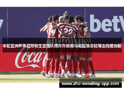 本轮亚洲杯争冠形势生变强队博弈升级黑马崛起悬念陡增走向难测新